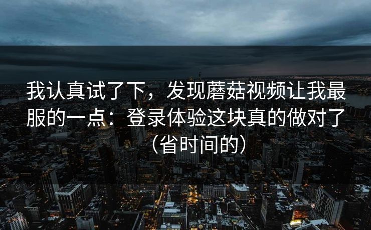 我认真试了下，发现蘑菇视频让我最服的一点：登录体验这块真的做对了（省时间的）