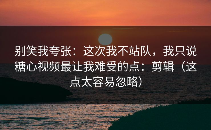 别笑我夸张：这次我不站队，我只说糖心视频最让我难受的点：剪辑（这点太容易忽略）