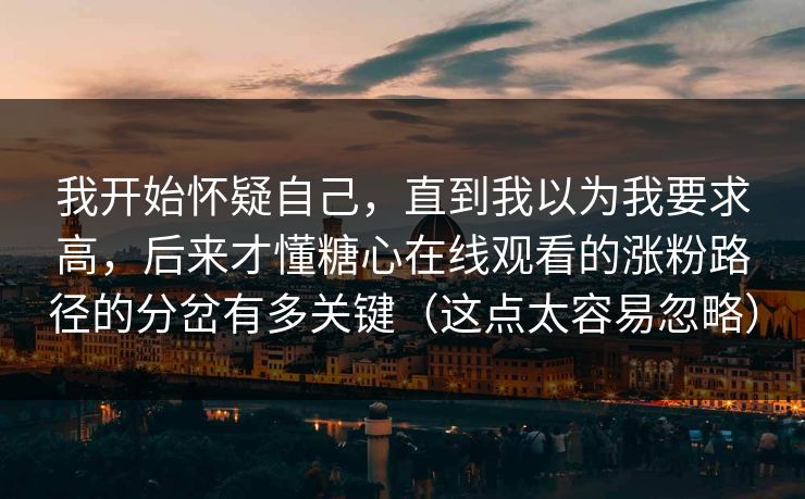 我开始怀疑自己，直到我以为我要求高，后来才懂糖心在线观看的涨粉路径的分岔有多关键（这点太容易忽略）
