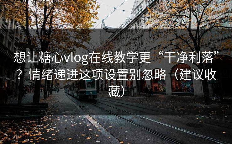 想让糖心vlog在线教学更“干净利落”？情绪递进这项设置别忽略（建议收藏）