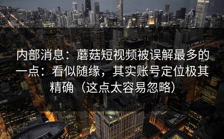 内部消息：蘑菇短视频被误解最多的一点：看似随缘，其实账号定位极其精确（这点太容易忽略）