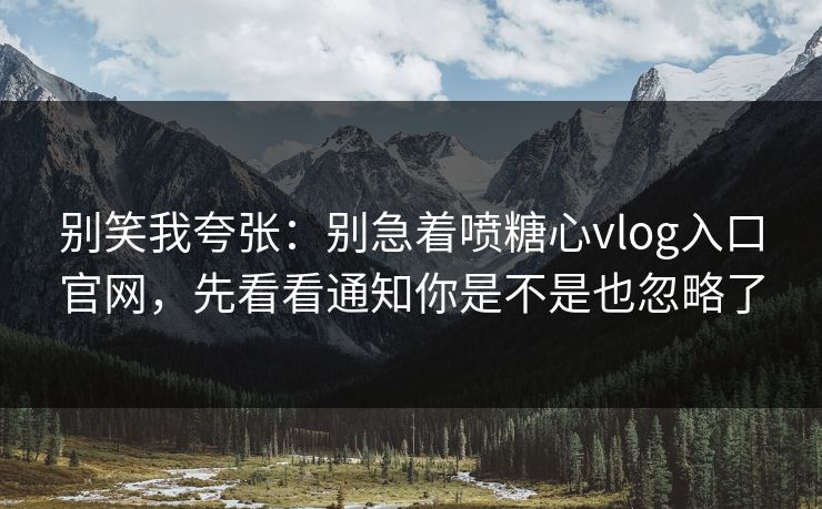 别笑我夸张：别急着喷糖心vlog入口官网，先看看通知你是不是也忽略了