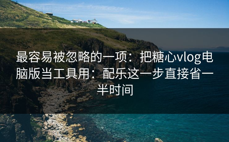 最容易被忽略的一项：把糖心vlog电脑版当工具用：配乐这一步直接省一半时间