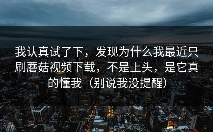 我认真试了下，发现为什么我最近只刷蘑菇视频下载，不是上头，是它真的懂我（别说我没提醒）