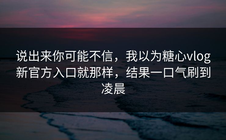 说出来你可能不信，我以为糖心vlog新官方入口就那样，结果一口气刷到凌晨