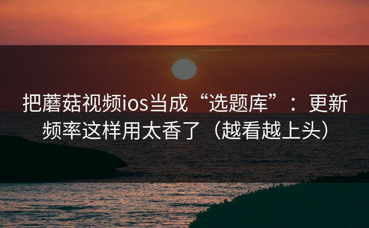 把蘑菇视频ios当成“选题库”：更新频率这样用太香了（越看越上头）