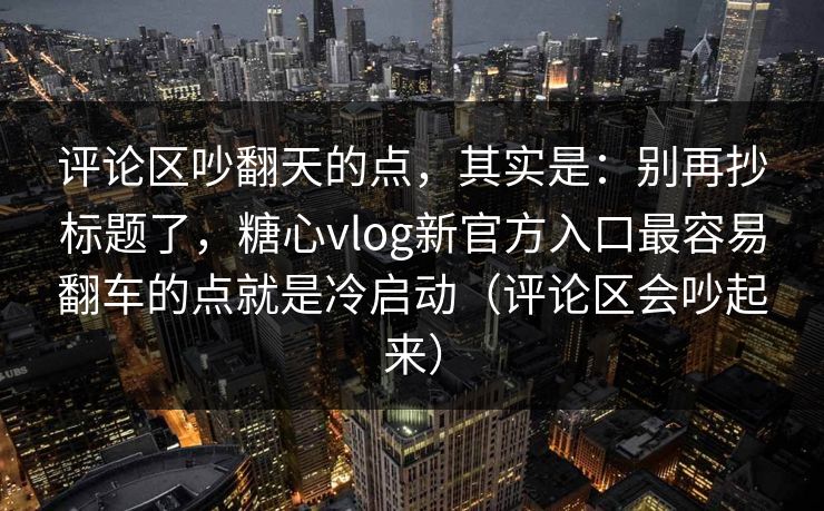 评论区吵翻天的点，其实是：别再抄标题了，糖心vlog新官方入口最容易翻车的点就是冷启动（评论区会吵起来）