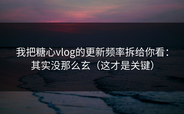我把糖心vlog的更新频率拆给你看：其实没那么玄（这才是关键）