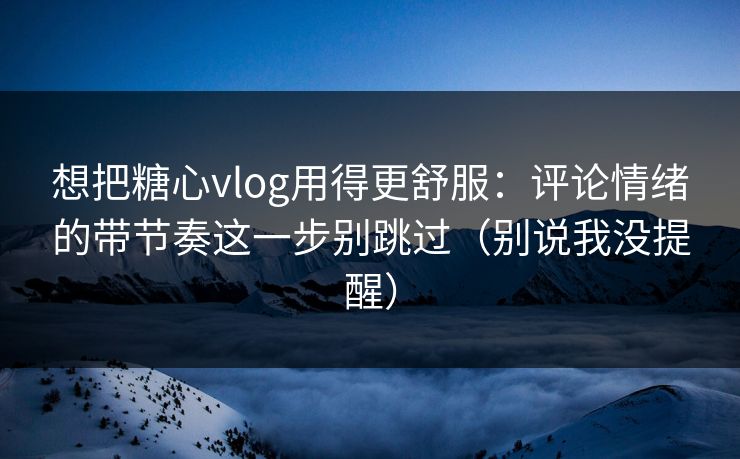 想把糖心vlog用得更舒服：评论情绪的带节奏这一步别跳过（别说我没提醒）