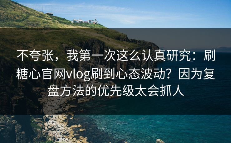 不夸张，我第一次这么认真研究：刷糖心官网vlog刷到心态波动？因为复盘方法的优先级太会抓人