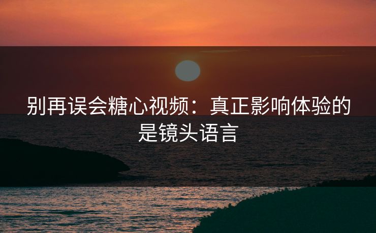 别再误会糖心视频：真正影响体验的是镜头语言